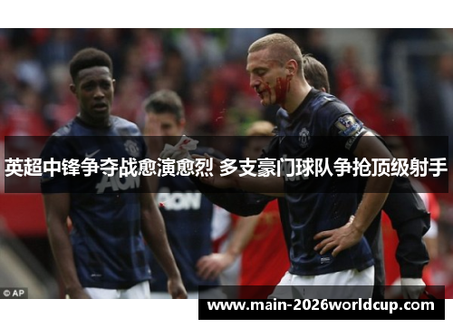 英超中锋争夺战愈演愈烈 多支豪门球队争抢顶级射手