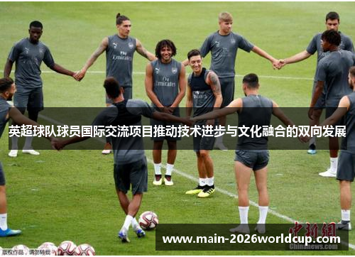 英超球队球员国际交流项目推动技术进步与文化融合的双向发展