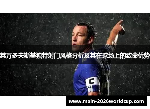 莱万多夫斯基独特射门风格分析及其在球场上的致命优势