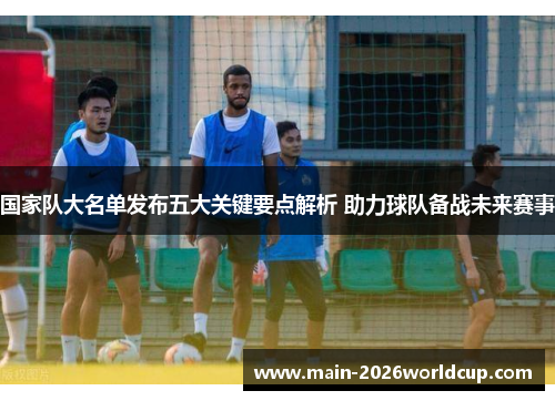 国家队大名单发布五大关键要点解析 助力球队备战未来赛事