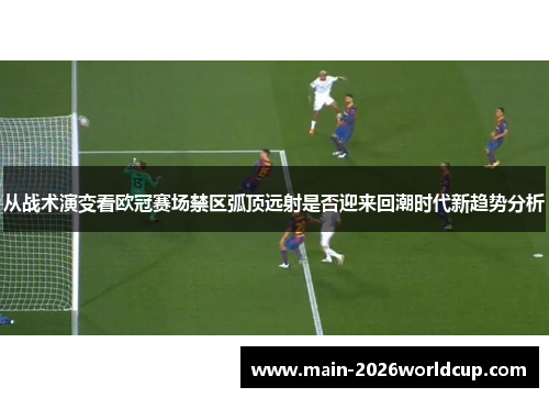 从战术演变看欧冠赛场禁区弧顶远射是否迎来回潮时代新趋势分析