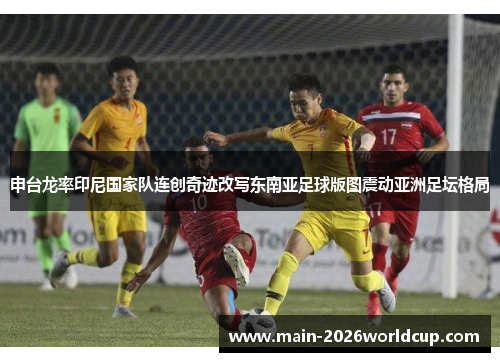 申台龙率印尼国家队连创奇迹改写东南亚足球版图震动亚洲足坛格局 申台龙率印尼国家队连创奇迹改写东南亚足球版图震动亚洲足坛格局