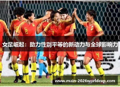 女足崛起:助力性别平等的新动力与全球影响力 女足崛起:助力性别平等的新动力与全球影响力