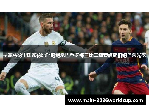 皇家马德里国家德比补时绝杀巴塞罗那三比二逆转点燃伯纳乌荣光夜 皇家马德里国家德比补时绝杀巴塞罗那三比二逆转点燃伯纳乌荣光夜